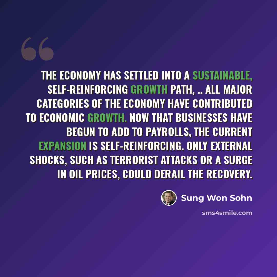 “The economy has settled into a sustainable, self-reinforcing growth path, .. All major categories of the economy have contributed to economic growth. Now that businesses have begun to add to payrolls, the current expansion is self-reinforcing. Only external shocks, such as terrorist attacks or a…” quote by Sung Won Sohn