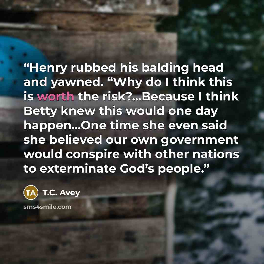 “Henry rubbed his balding head and yawned. “Why do I think this is worth the risk?…Because I think Betty knew this would one day happen...One time she even said she believed our own government would conspire with other nations to exterminate God’s people.” quote by T.C. Avey