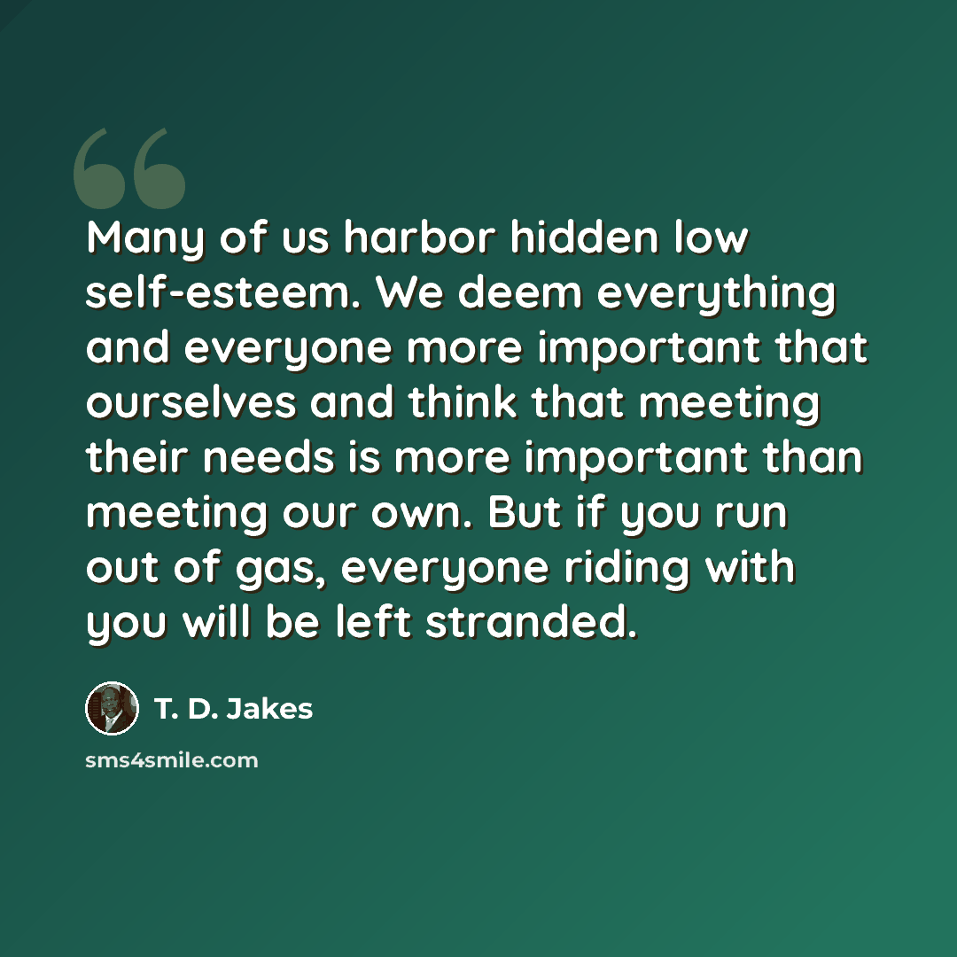 “Many of us harbor hidden low self-esteem. We deem everything and everyone more important that ourselves and think that meeting their needs is more important than meeting our own. But if you run out of gas, everyone riding with you will be left stranded.” quote by T. D. Jakes