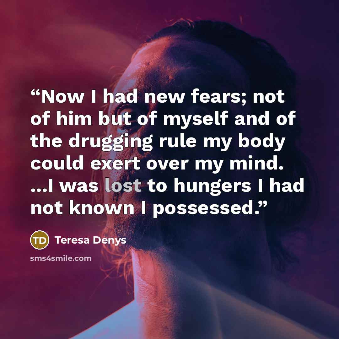 “Now I had new fears; not of him but of myself and of the drugging rule my body could exert over my mind. ...I was lost to hungers I had not known I possessed.” quote by Teresa Denys