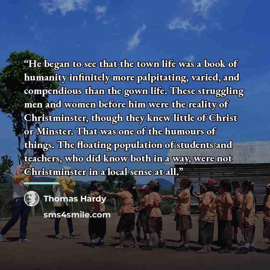 “He began to see that the town life was a book of humanity infinitely more palpitating, varied, and compendious than the gown life. These struggling men and women before him were the reality of Christminster, though they knew little of Christ or Minster. That was one of the humours of things. The…” quote by Thomas Hardy