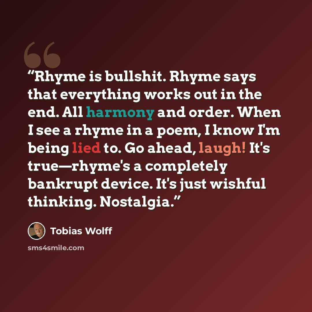 “Rhyme is bullshit. Rhyme says that everything works out in the end. All harmony and order. When I see a rhyme in a poem, I know I'm being lied to. Go ahead, laugh! It's true—rhyme's a completely bankrupt device. It's just wishful thinking. Nostalgia.” quote by Tobias Wolff
