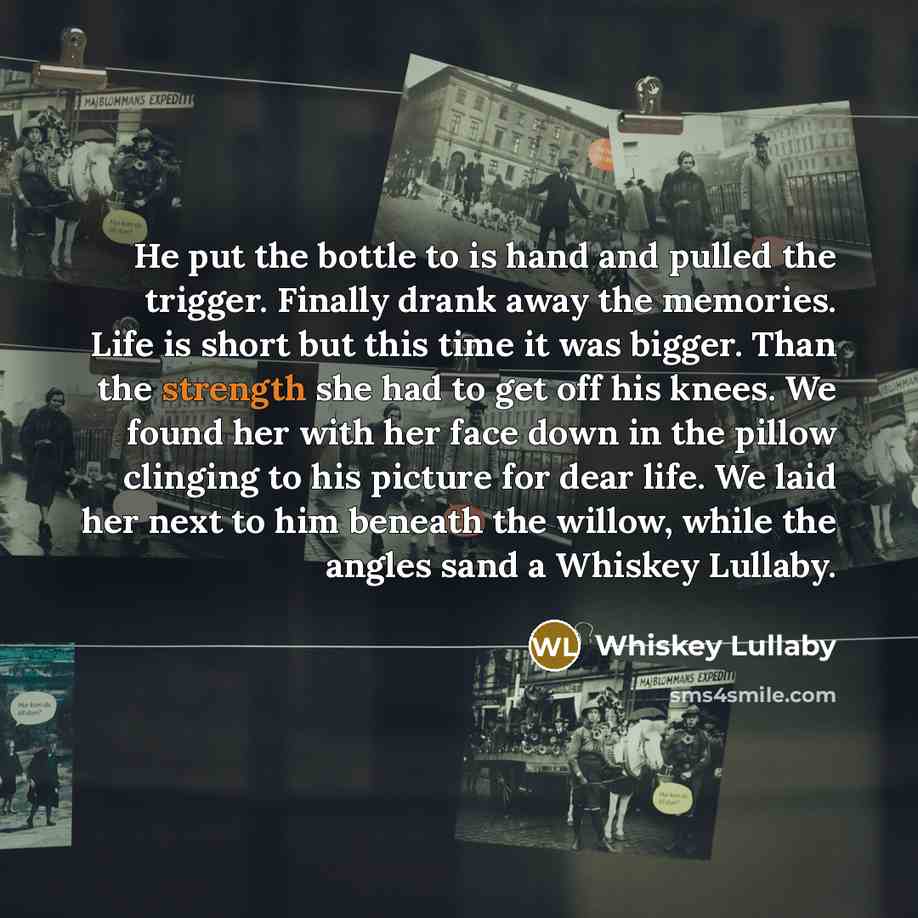 “He put the bottle to is hand and pulled the trigger. Finally drank away the memories. Life is short but this time it was bigger. Than the strength she had to get off his knees. We found her with her face down in the pillow clinging to his picture for dear life. We laid her next to him beneath the…” quote by Whiskey Lullaby