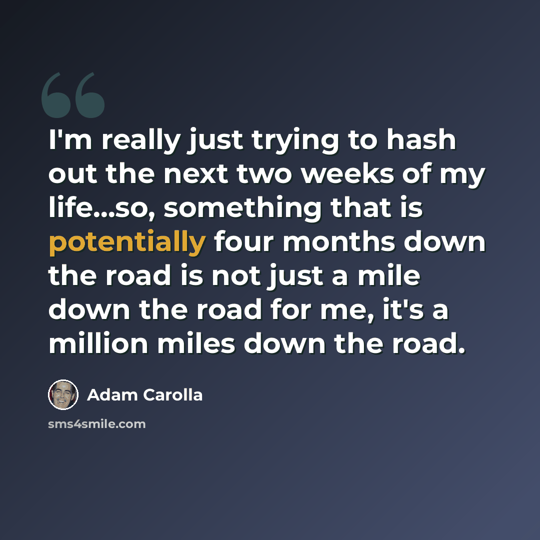 “I'm really just trying to hash out the next two weeks of my life...so, something that is potentially four months down the road is not just a mile down the road for me, it's a million miles down the road.” quote by Adam Carolla