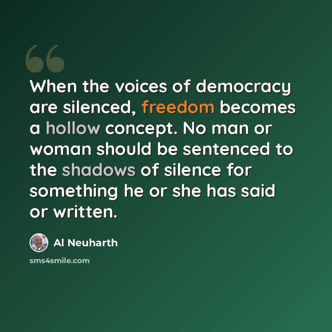 “When the voices of democracy are silenced, freedom becomes a hollow concept. No man or woman should be sentenced to the shadows of silence for something he or she has said or written.” quote by Al Neuharth