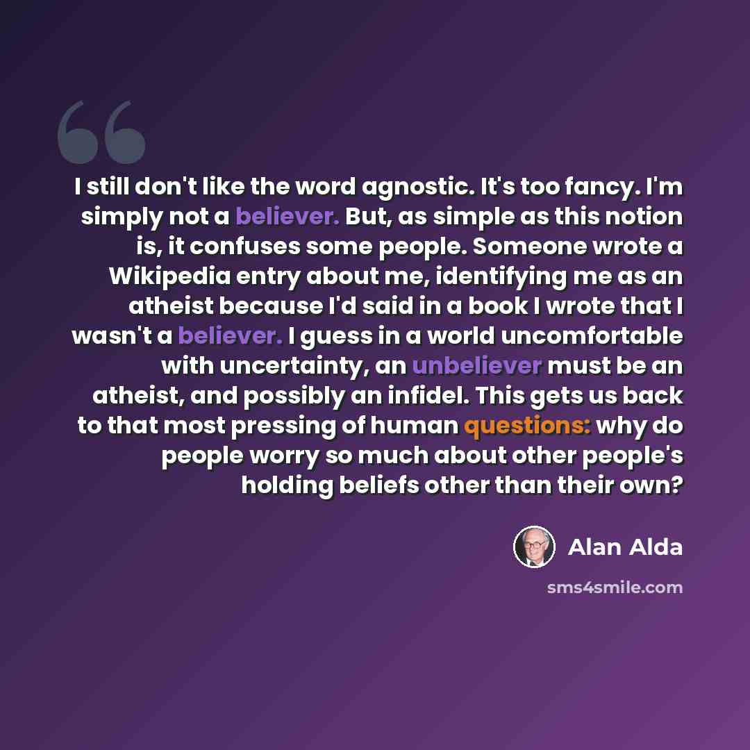 “I still don't like the word agnostic. It's too fancy. I'm simply not a believer. But, as simple as this notion is, it confuses some people. Someone wrote a Wikipedia entry about me, identifying me as an atheist because I'd said in a book I wrote that I wasn't a believer. I guess in a world…” quote by Alan Alda