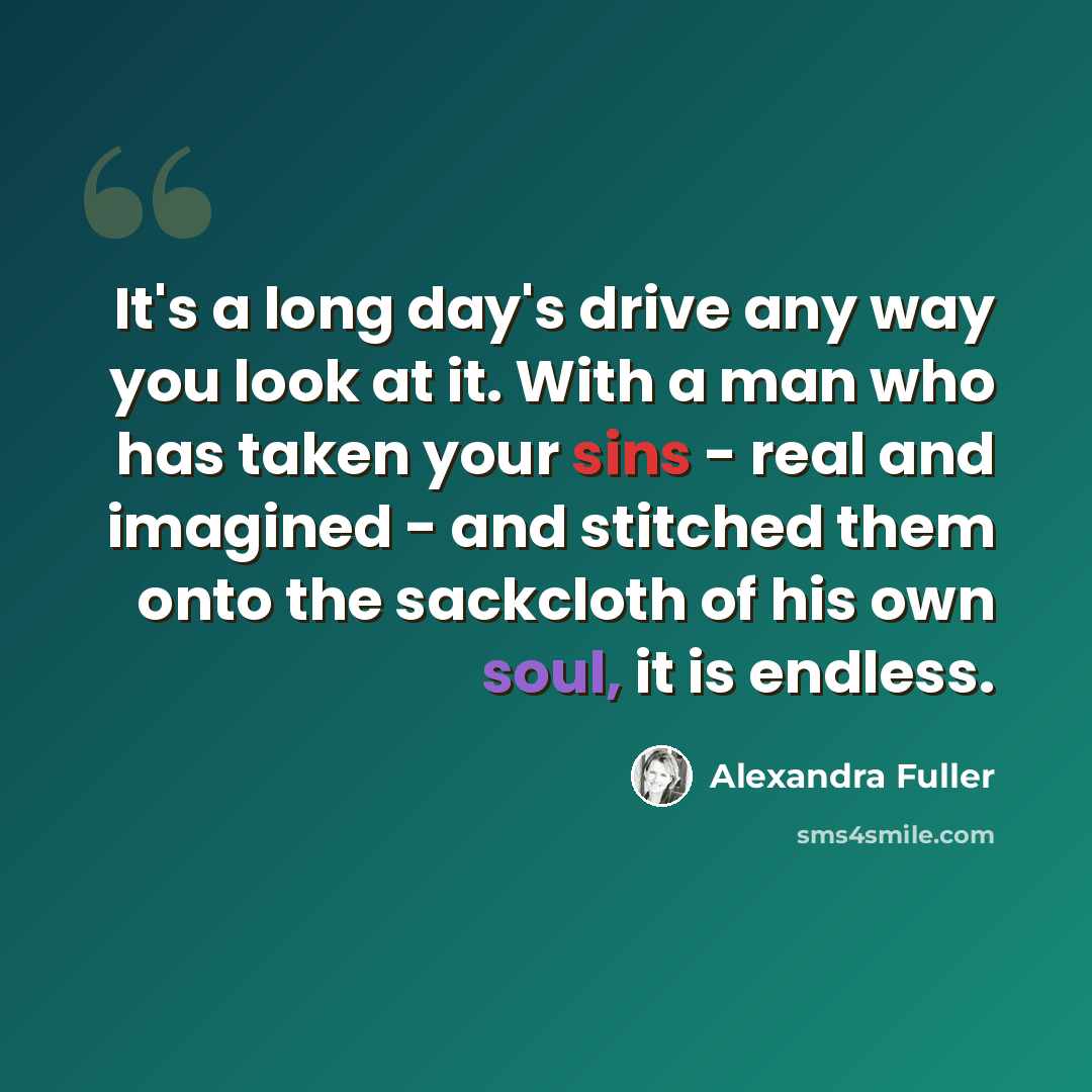 “It's a long day's drive any way you look at it. With a man who has taken your sins - real and imagined - and stitched them onto the sackcloth of his own soul, it is endless.” quote by Alexandra Fuller