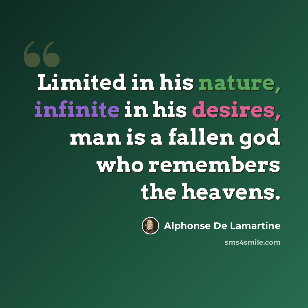 “Limited in his nature, infinite in his desires, man is a fallen god who remembers the heavens.” quote by Alphonse de Lamartine