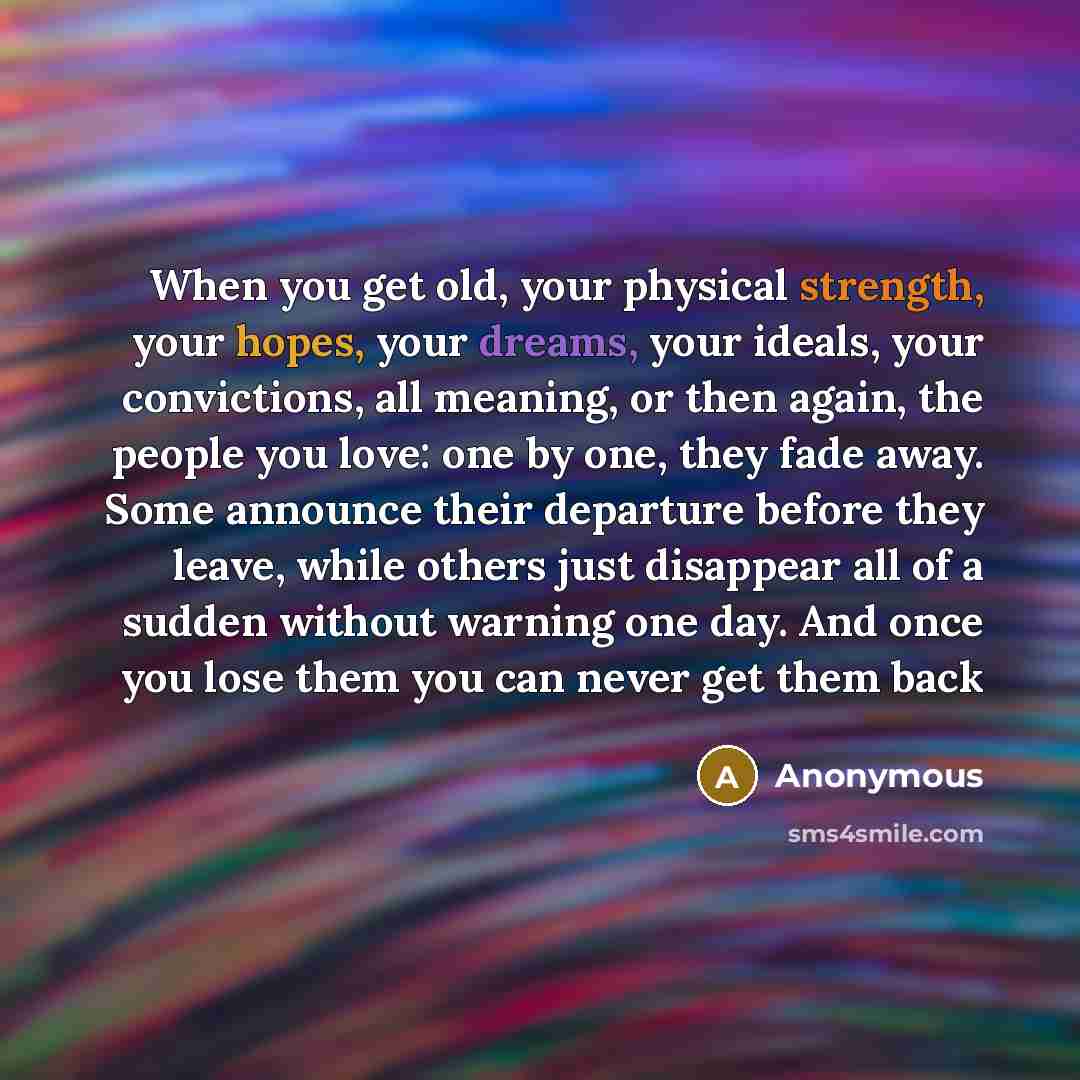 “When you get old, your physical strength, your hopes, your dreams, your ideals, your convictions, all meaning, or then again, the people you love: one by one, they fade away. Some announce their departure before they leave, while others just disappear all of a sudden without warning one day. And…” quote by Anonymous