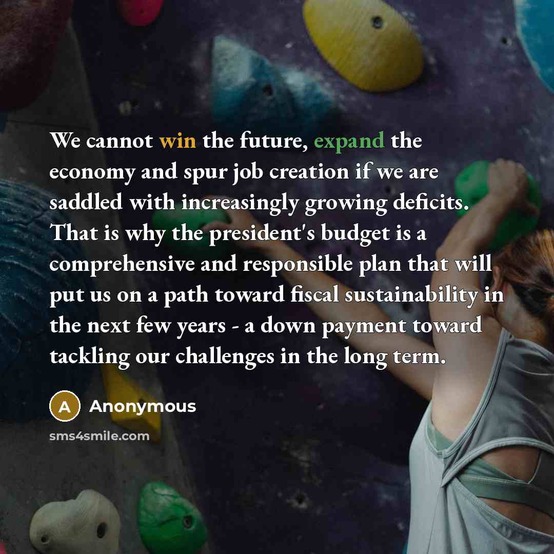 “We cannot win the future, expand the economy and spur job creation if we are saddled with increasingly growing deficits. That is why the president's budget is a comprehensive and responsible plan that will put us on a path toward fiscal sustainability in the next few years - a down payment toward…” quote by Anonymous