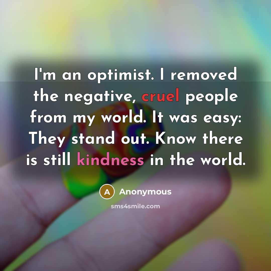 “I'm an optimist. I removed the negative, cruel people from my world. It was easy: They stand out. Know there is still kindness in the world.” quote by Anonymous