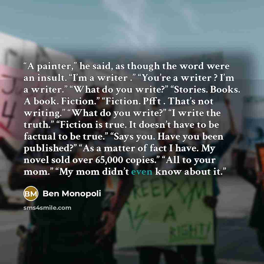 “A painter,” he said, as though the word were an insult. “I’m a writer .” “You’re a writer ? I’m a writer.” “What do you write?” “Stories. Books. A book. Fiction.” “Fiction. Pfft . That’s not writing.” “What do you write?” “I write the truth.” “Fiction is true. It doesn’t have to be factual to be…” quote by Ben Monopoli