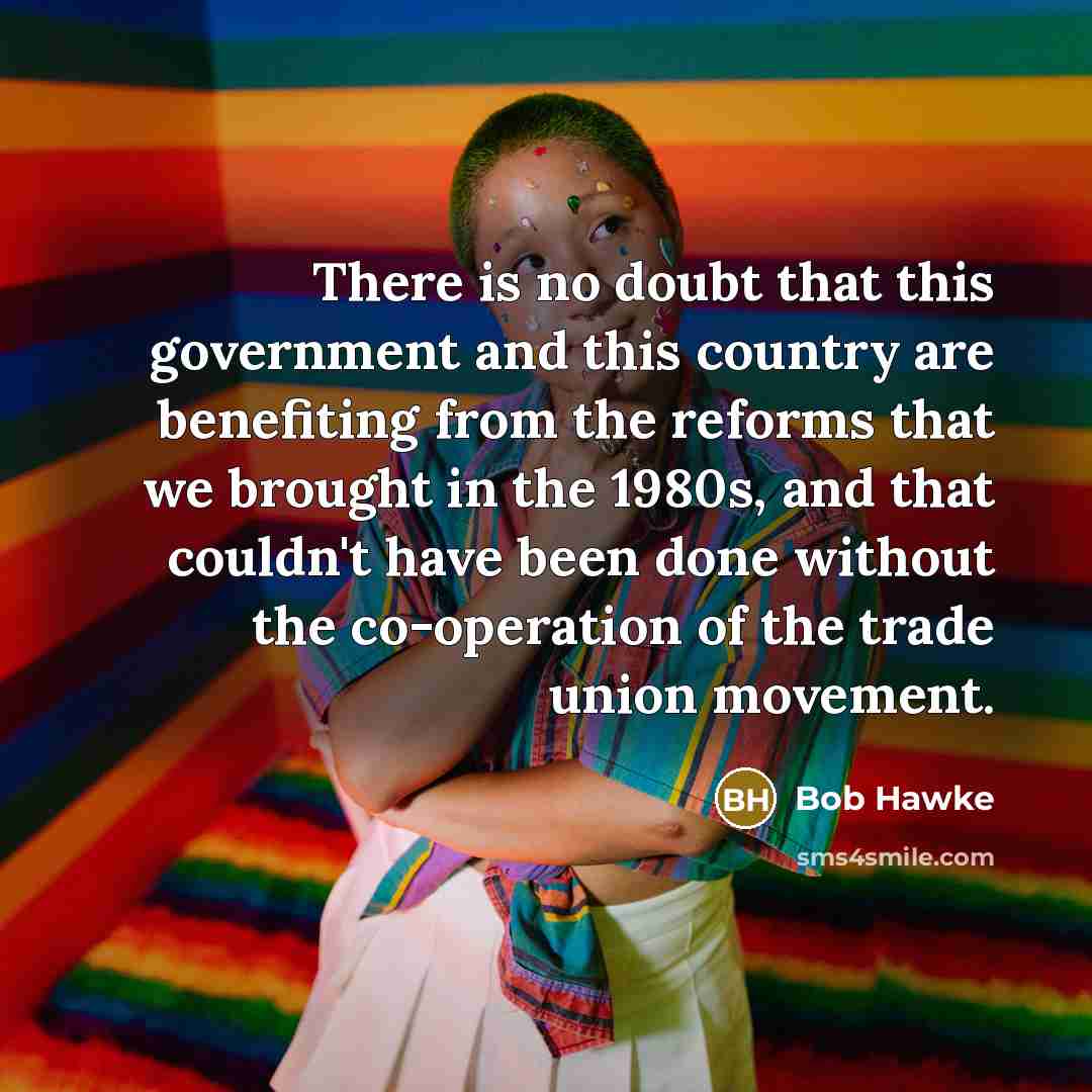 “There is no doubt that this government and this country are benefiting from the reforms that we brought in the 1980s, and that couldn't have been done without the co-operation of the trade union movement.” quote by Bob Hawke