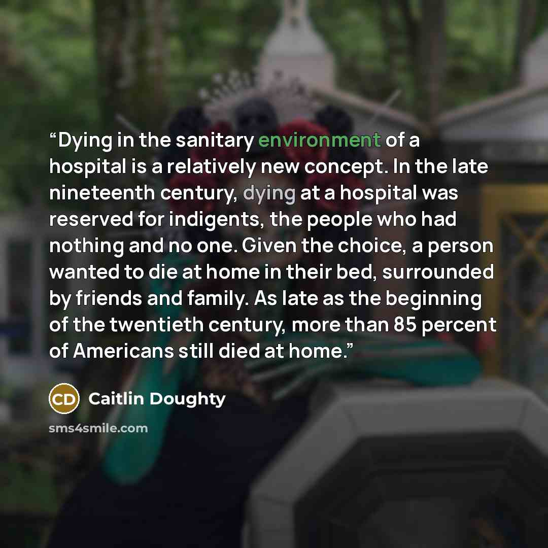 “Dying in the sanitary environment of a hospital is a relatively new concept. In the late nineteenth century, dying at a hospital was reserved for indigents, the people who had nothing and no one. Given the choice, a person wanted to die at home in their bed, surrounded by friends and family. As…” quote by Caitlin Doughty