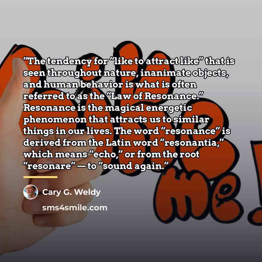 “The tendency for “like to attract like” that is seen throughout nature, inanimate objects, and human behavior is what is often referred to as the “Law of Resonance.” Resonance is the magical energetic phenomenon that attracts us to similar things in our lives. The word “resonance” is derived from…” quote by Cary G. Weldy