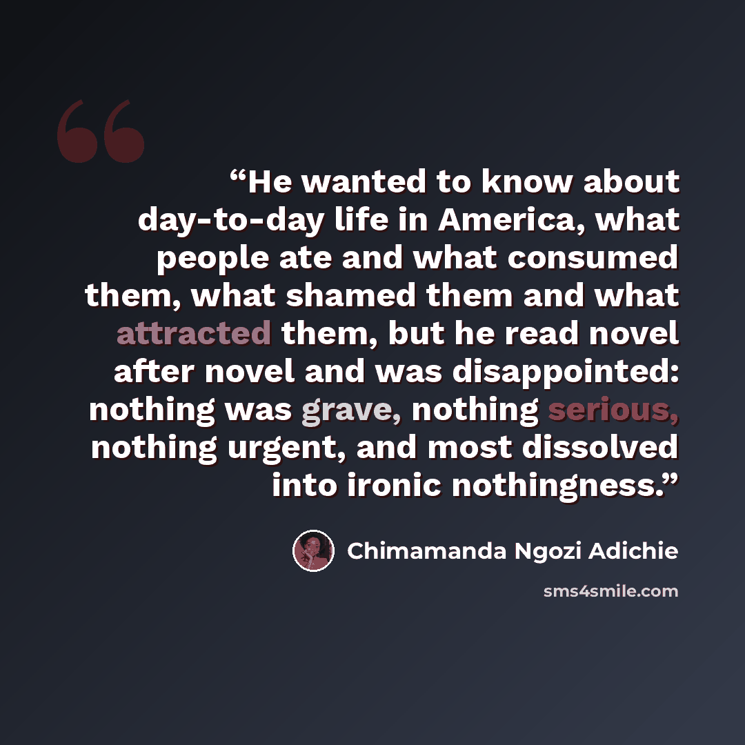 “He wanted to know about day-to-day life in America, what people ate and what consumed them, what shamed them and what attracted them, but he read novel after novel and was disappointed: nothing was grave, nothing serious, nothing urgent, and most dissolved into ironic nothingness.” quote by Chimamanda Ngozi Adichie