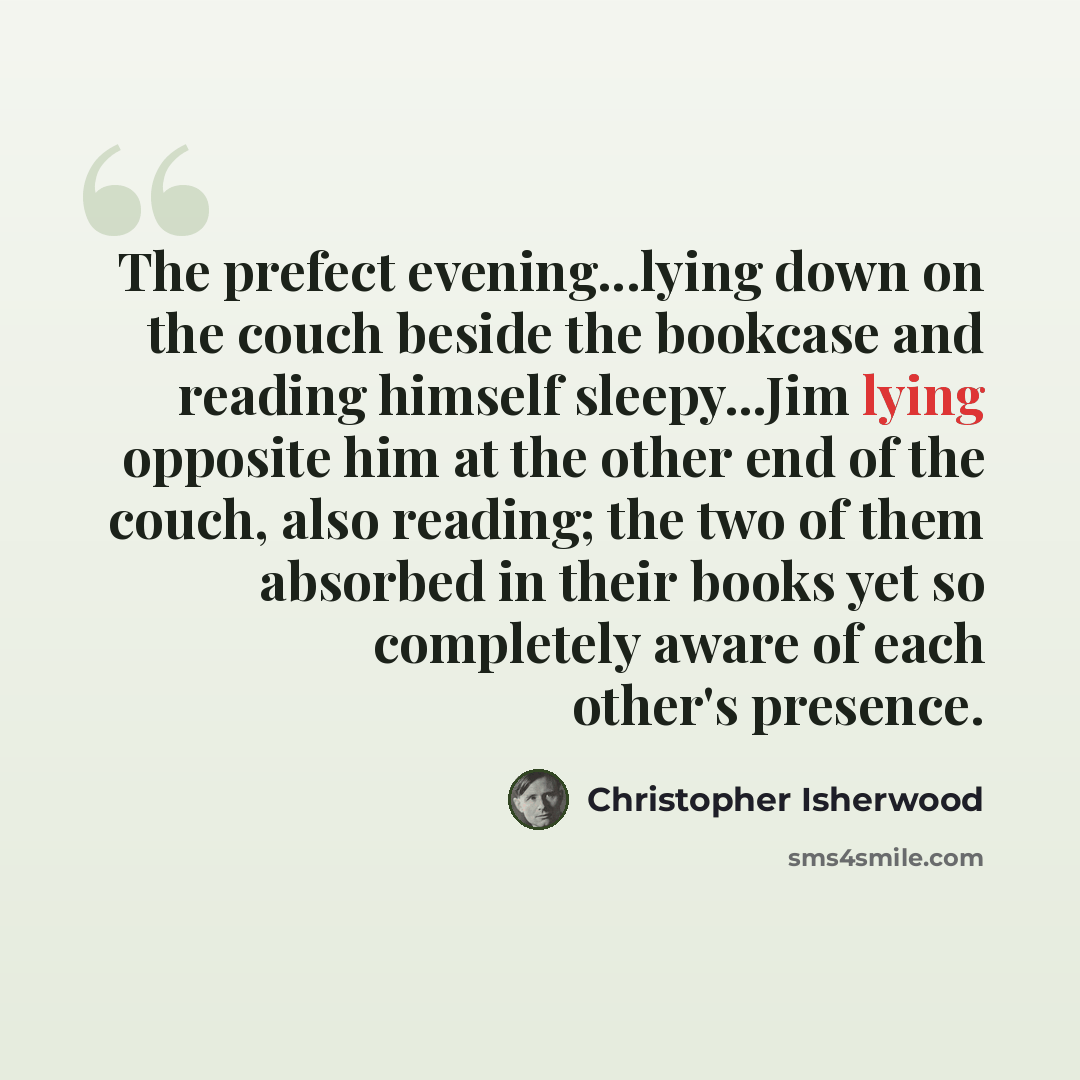 “The prefect evening...lying down on the couch beside the bookcase and reading himself sleepy...Jim lying opposite him at the other end of the couch, also reading; the two of them absorbed in their books yet so completely aware of each other's presence.” quote by Christopher Isherwood