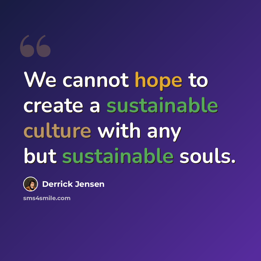 “We cannot hope to create a sustainable culture with any but sustainable souls.” quote by Derrick Jensen