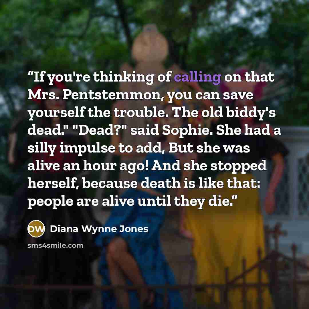 “If you're thinking of calling on that Mrs. Pentstemmon, you can save yourself the trouble. The old biddy's dead." "Dead?" said Sophie. She had a silly impulse to add, But she was alive an hour ago! And she stopped herself, because death is like that: people are alive until they die.” quote by Diana Wynne Jones