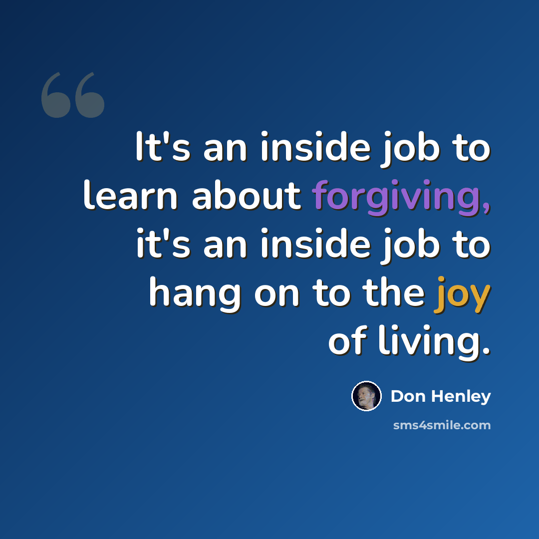 “It's an inside job to learn about forgiving, it's an inside job to hang on to the joy of living.” quote by Don Henley