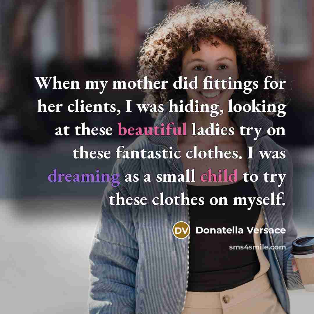 “When my mother did fittings for her clients, I was hiding, looking at these beautiful ladies try on these fantastic clothes. I was dreaming as a small child to try these clothes on myself.” quote by Donatella Versace