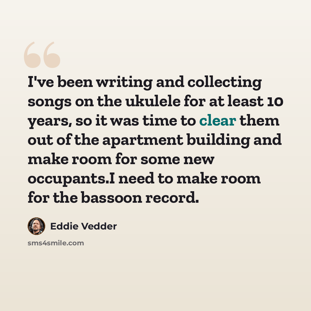 “I've been writing and collecting songs on the ukulele for at least 10 years, so it was time to clear them out of the apartment building and make room for some new occupants.I need to make room for the bassoon record.” quote by Eddie Vedder