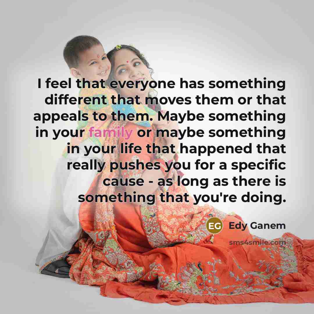 “I feel that everyone has something different that moves them or that appeals to them. Maybe something in your family or maybe something in your life that happened that really pushes you for a specific cause - as long as there is something that you're doing.” quote by Edy Ganem