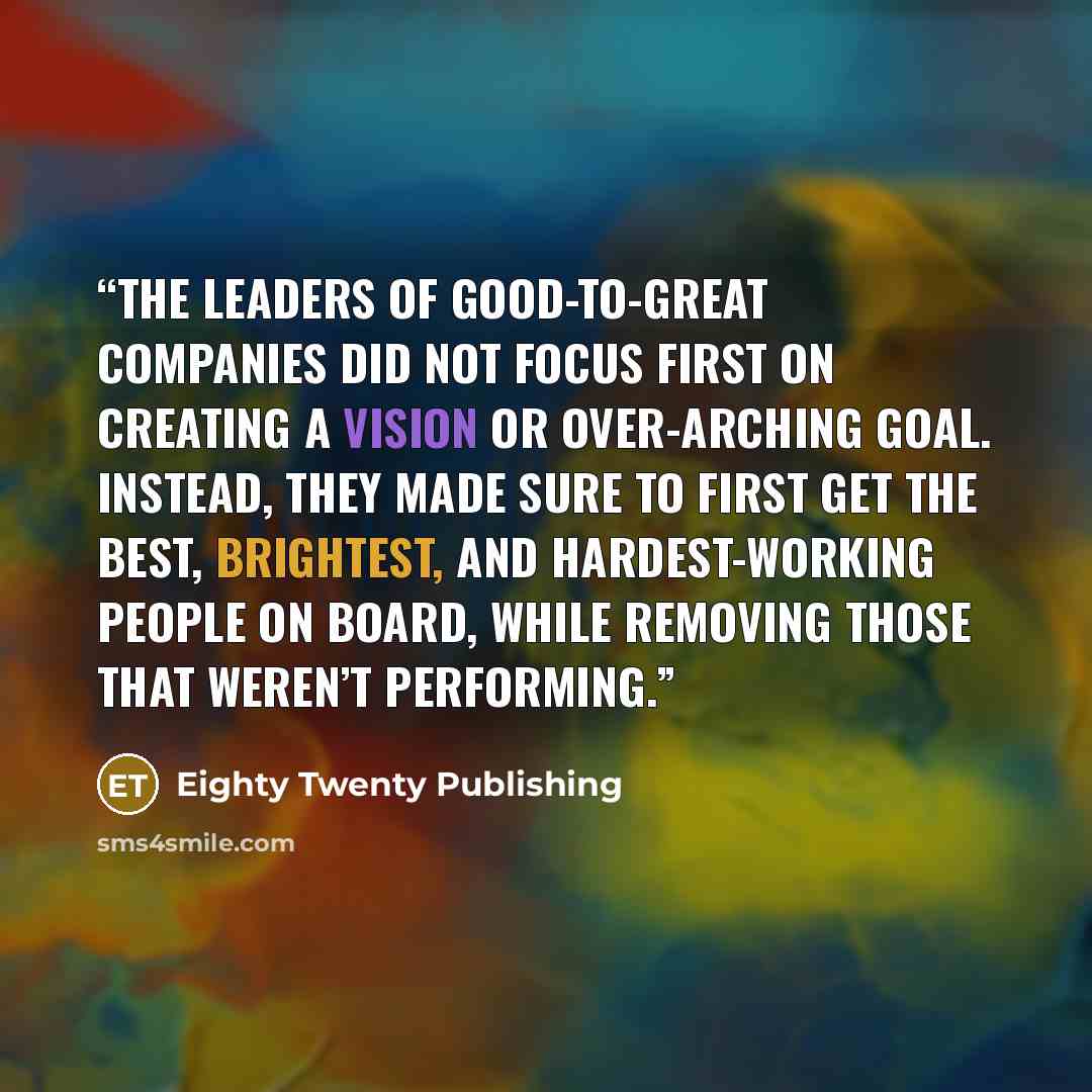 “The leaders of good-to-great companies did not focus first on creating a vision or over-arching goal. Instead, they made sure to first get the best, brightest, and hardest-working people on board, while removing those that weren’t performing.” quote by Eighty Twenty Publishing