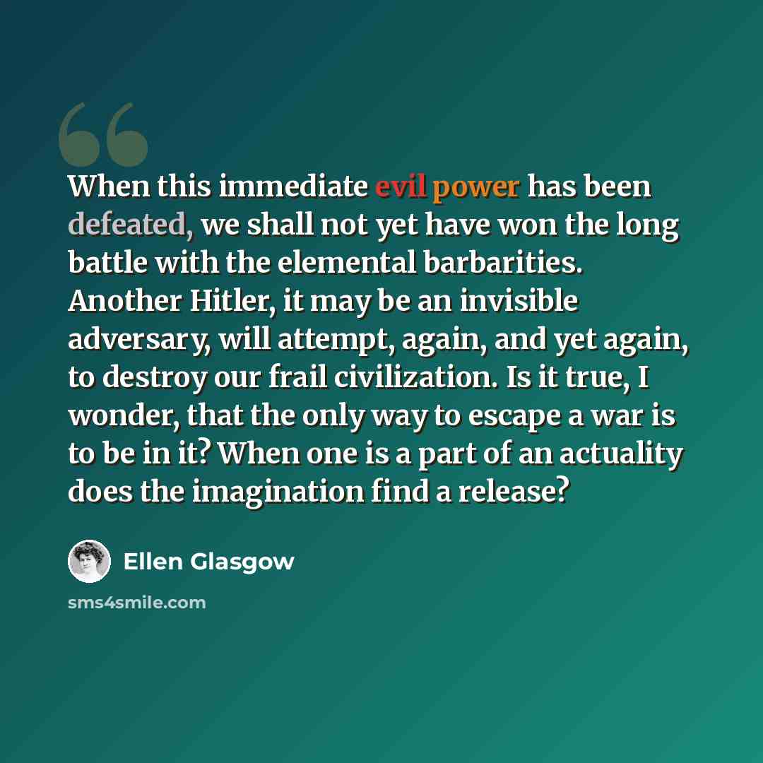 “When this immediate evil power has been defeated, we shall not yet have won the long battle with the elemental barbarities. Another Hitler, it may be an invisible adversary, will attempt, again, and yet again, to destroy our frail civilization. Is it true, I wonder, that the only way to escape a…” quote by Ellen Glasgow