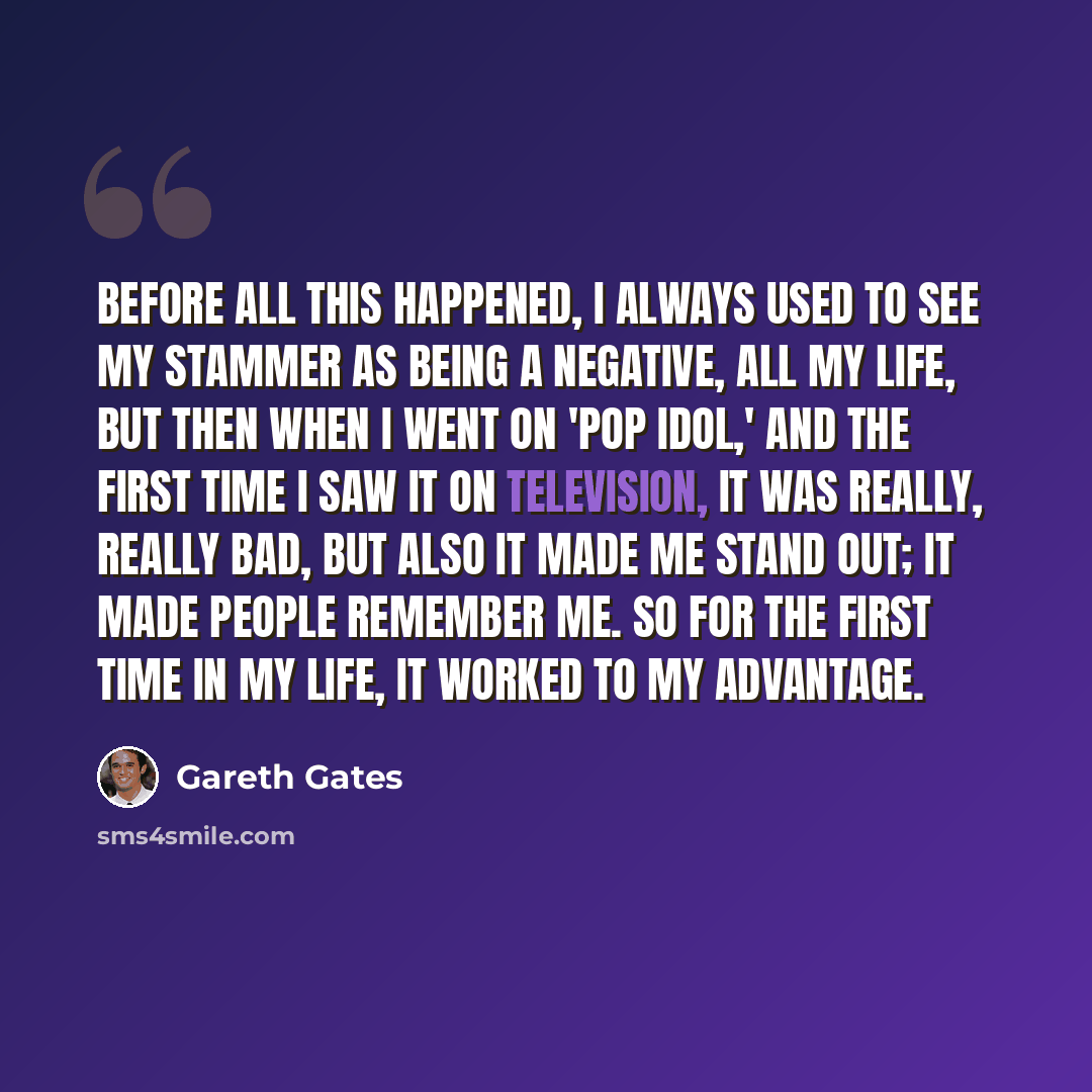 “Before all this happened, I always used to see my stammer as being a negative, all my life, but then when I went on 'Pop Idol,' and the first time I saw it on television, it was really, really bad, but also it made me stand out; it made people remember me. So for the first time in my life, it…” quote by Gareth Gates