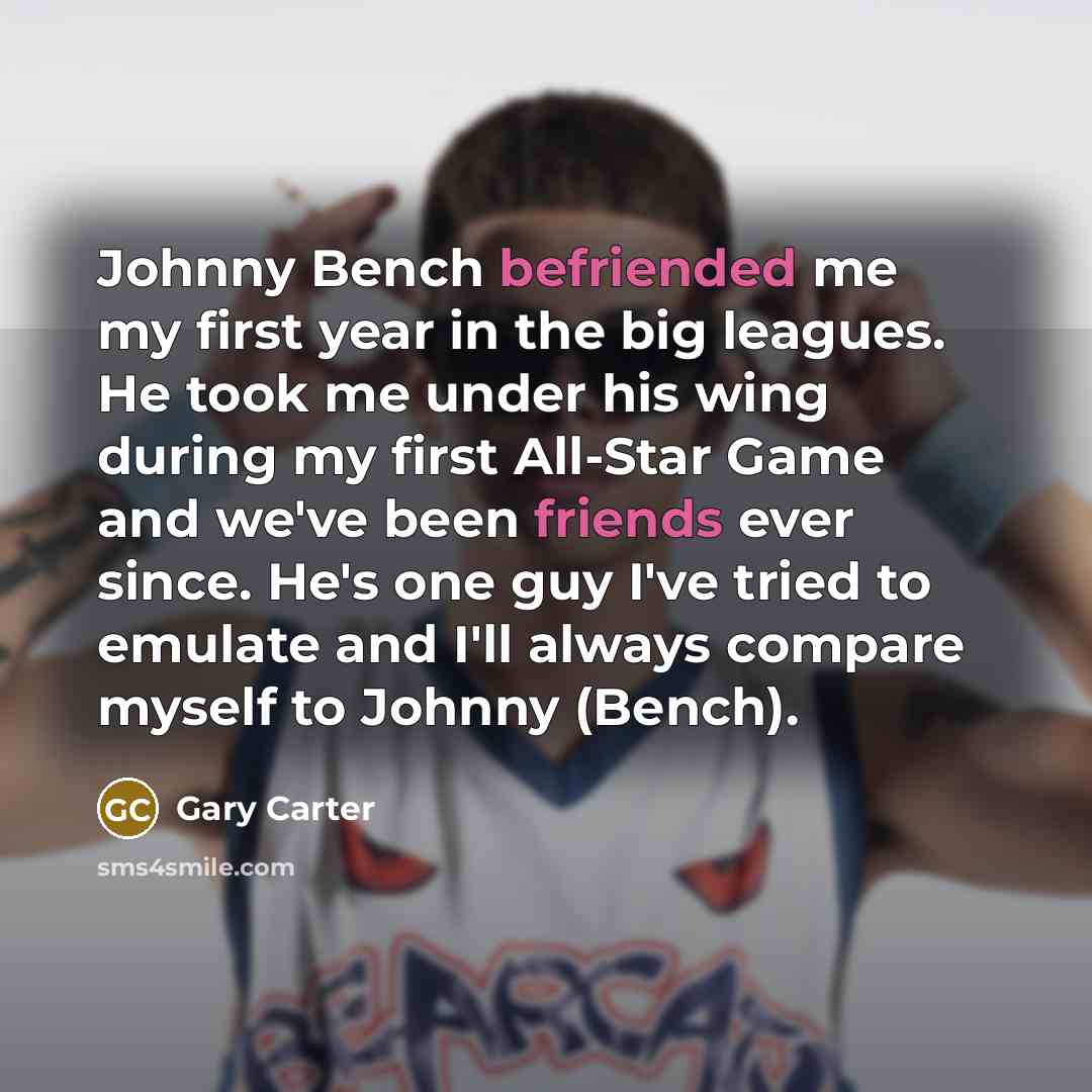 “Johnny Bench befriended me my first year in the big leagues. He took me under his wing during my first All-Star Game and we've been friends ever since. He's one guy I've tried to emulate and I'll always compare myself to Johnny (Bench).” quote by Gary Carter