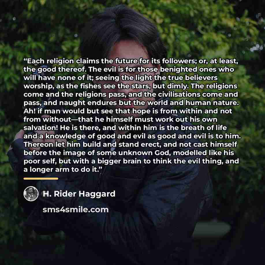 “Each religion claims the future for its followers; or, at least, the good thereof. The evil is for those benighted ones who will have none of it; seeing the light the true believers worship, as the fishes see the stars, but dimly. The religions come and the religions pass, and the civilisations…” quote by H. Rider Haggard