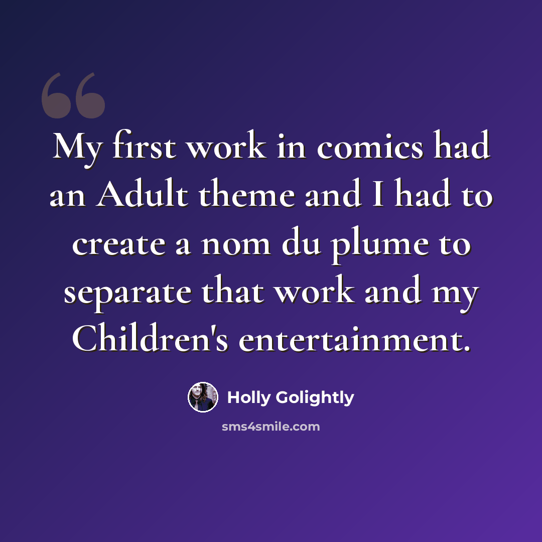 “My first work in comics had an Adult theme and I had to create a nom du plume to separate that work and my Children's entertainment.” quote by Holly Golightly