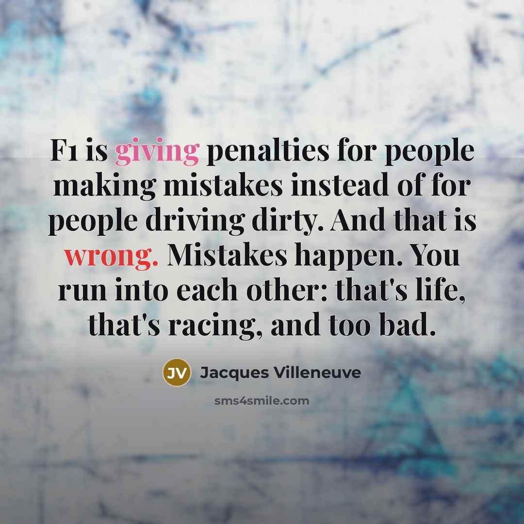 “F1 is giving penalties for people making mistakes instead of for people driving dirty. And that is wrong. Mistakes happen. You run into each other: that's life, that's racing, and too bad.” quote by Jacques Villeneuve