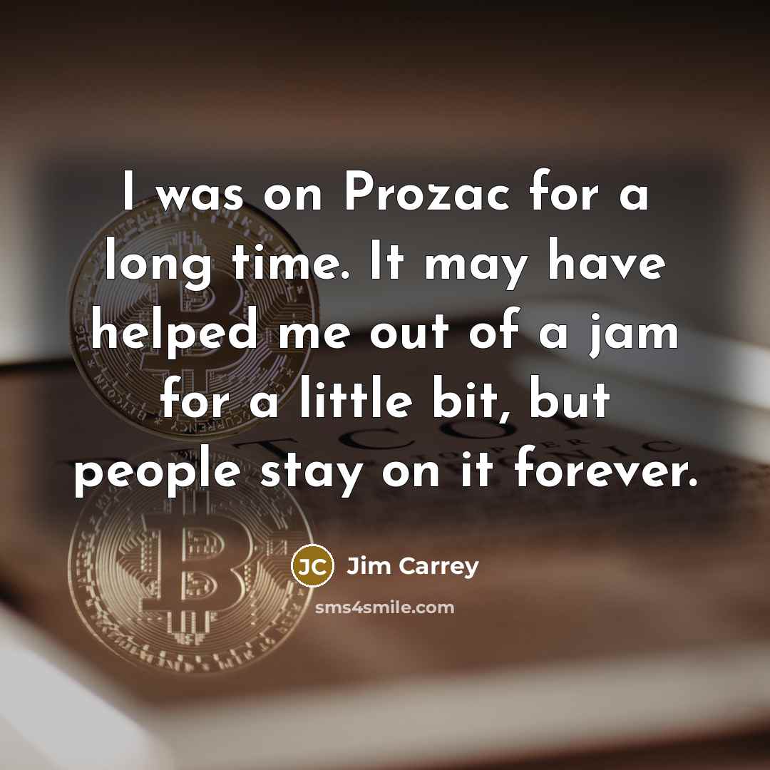 “I was on Prozac for a long time. It may have helped me out of a jam for a little bit, but people stay on it forever.” quote by Jim Carrey