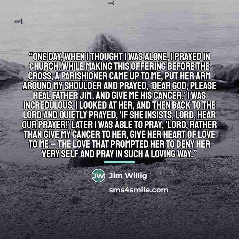 “One day, when I thought I was alone, I prayed in church. While making this offering before the cross, a parishioner came up to me, put her arm around my shoulder and prayed, ‘Dear God, please heal Father Jim. And give me his cancer.’ I was incredulous. I looked at her, and then back to the Lord…” quote by Jim Willig