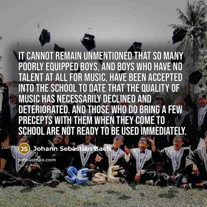 “It cannot remain unmentioned that so many poorly equipped boys, and boys who have no talent at all for music, have been accepted into the school to date that the quality of music has necessarily declined and deteriorated. And those who do bring a few precepts with them when they come to school are…” quote by Johann Sebastian Bach