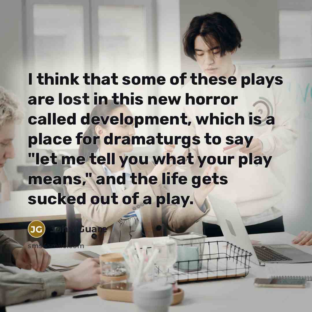 “I think that some of these plays are lost in this new horror called development, which is a place for dramaturgs to say "let me tell you what your play means," and the life gets sucked out of a play.” quote by John Guare