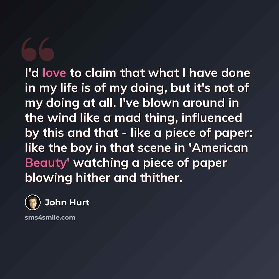 “I'd love to claim that what I have done in my life is of my doing, but it's not of my doing at all. I've blown around in the wind like a mad thing, influenced by this and that - like a piece of paper: like the boy in that scene in 'American Beauty' watching a piece of paper blowing hither and…” quote by John Hurt
