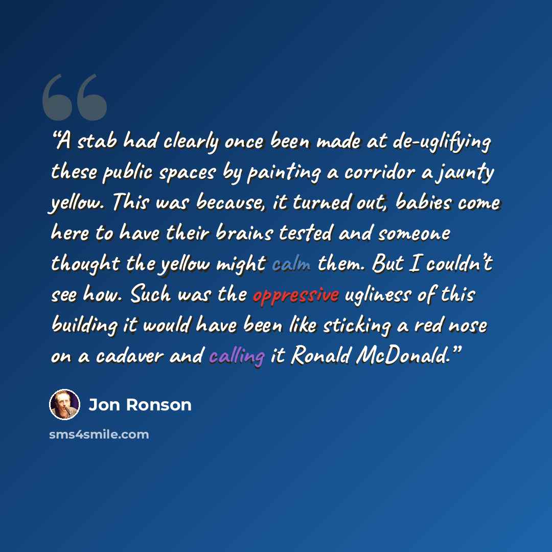 “A stab had clearly once been made at de-uglifying these public spaces by painting a corridor a jaunty yellow. This was because, it turned out, babies come here to have their brains tested and someone thought the yellow might calm them. But I couldn’t see how. Such was the oppressive ugliness of…” quote by Jon Ronson
