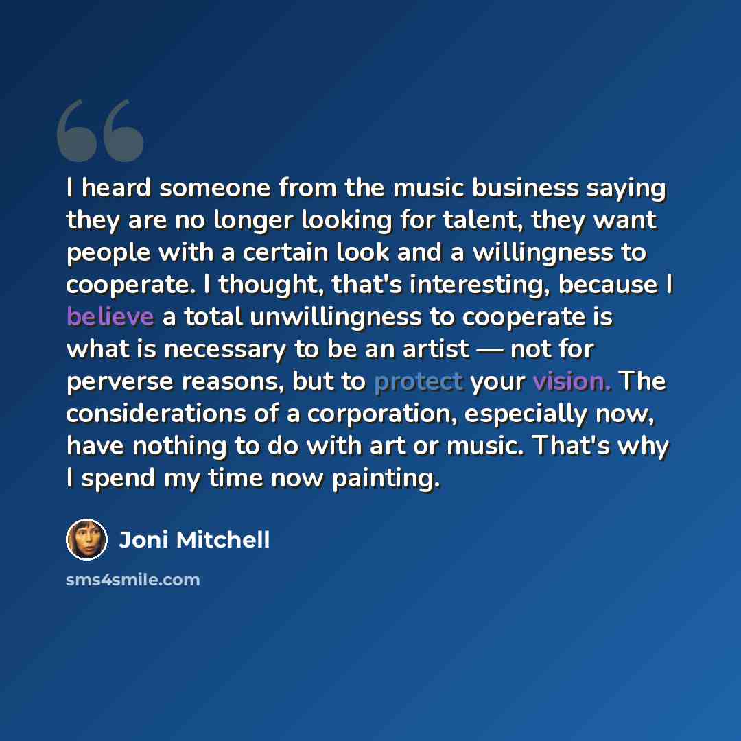 “I heard someone from the music business saying they are no longer looking for talent, they want people with a certain look and a willingness to cooperate. I thought, that's interesting, because I believe a total unwillingness to cooperate is what is necessary to be an artist — not for perverse…” quote by Joni Mitchell