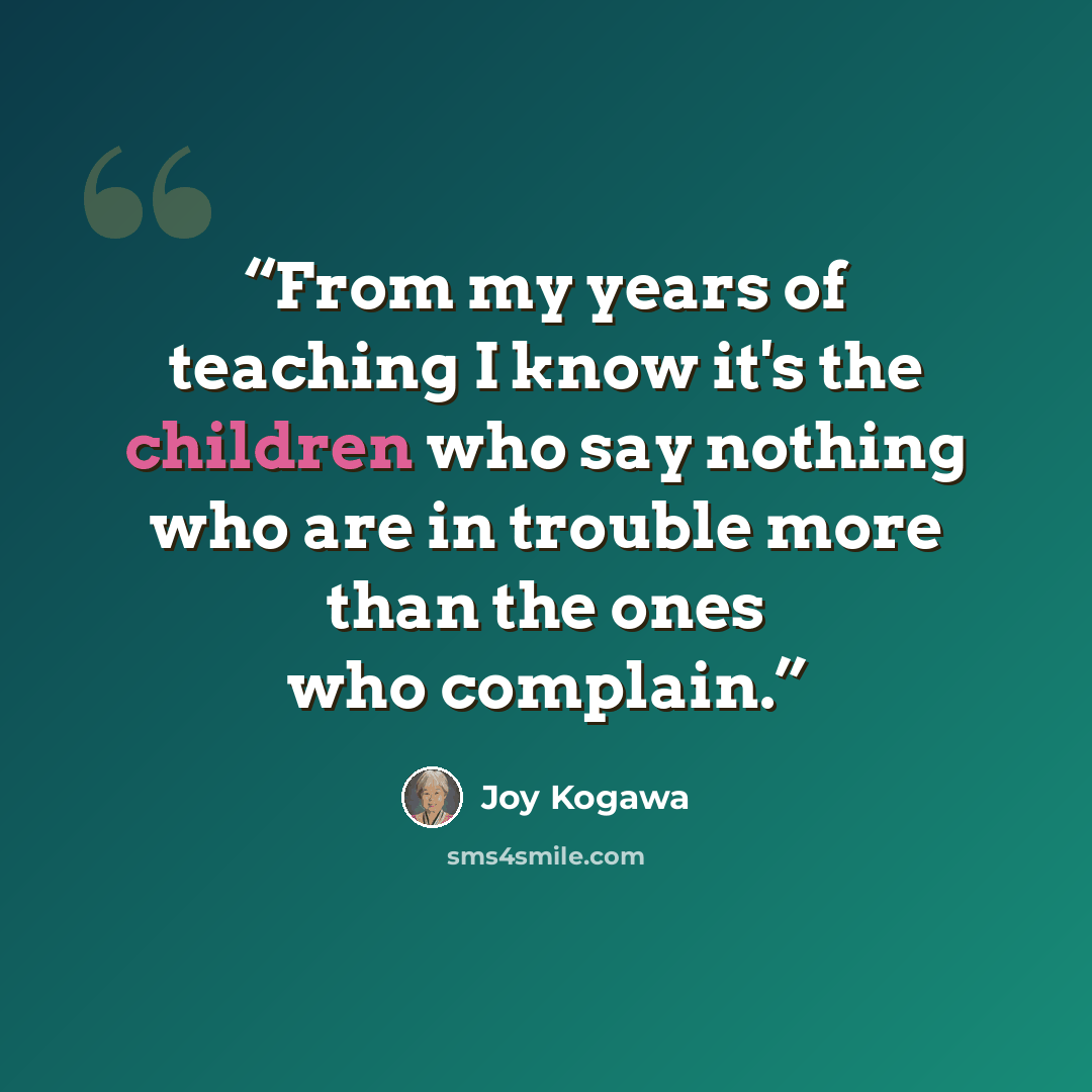 “From my years of teaching I know it's the children who say nothing who are in trouble more than the ones who complain.” quote by Joy Kogawa