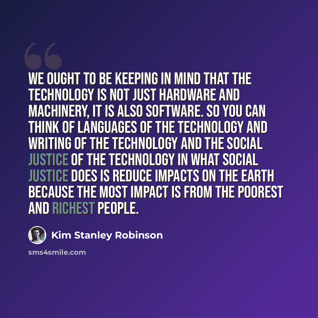 “We ought to be keeping in mind that the technology is not just hardware and machinery, it is also software. So you can think of languages of the technology and writing of the technology and the social justice of the technology in what social justice does is reduce impacts on the Earth because the…” quote by Kim Stanley Robinson