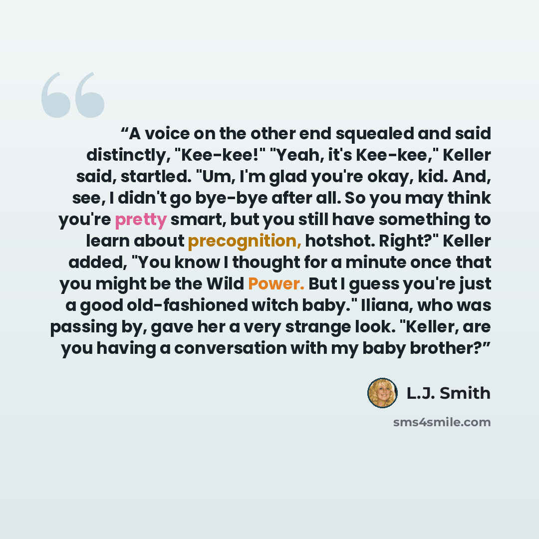 “A voice on the other end squealed and said distinctly, "Kee-kee!" "Yeah, it's Kee-kee," Keller said, startled. "Um, I'm glad you're okay, kid. And, see, I didn't go bye-bye after all. So you may think you're pretty smart, but you still have something to learn about precognition, hotshot. Right?"…” quote by L.J. Smith