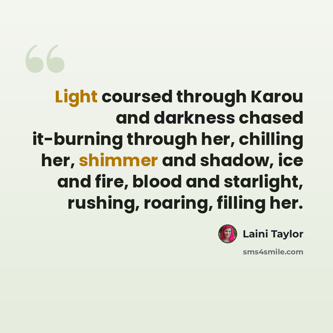 “Light coursed through Karou and darkness chased it-burning through her, chilling her, shimmer and shadow, ice and fire, blood and starlight, rushing, roaring, filling her.” quote by Laini Taylor