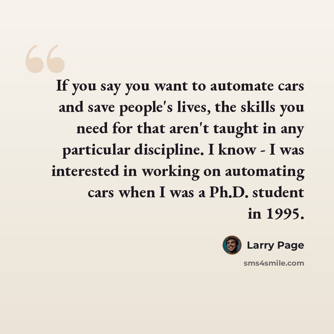 “If you say you want to automate cars and save people's lives, the skills you need for that aren't taught in any particular discipline. I know - I was interested in working on automating cars when I was a Ph.D. student in 1995.” quote by Larry Page
