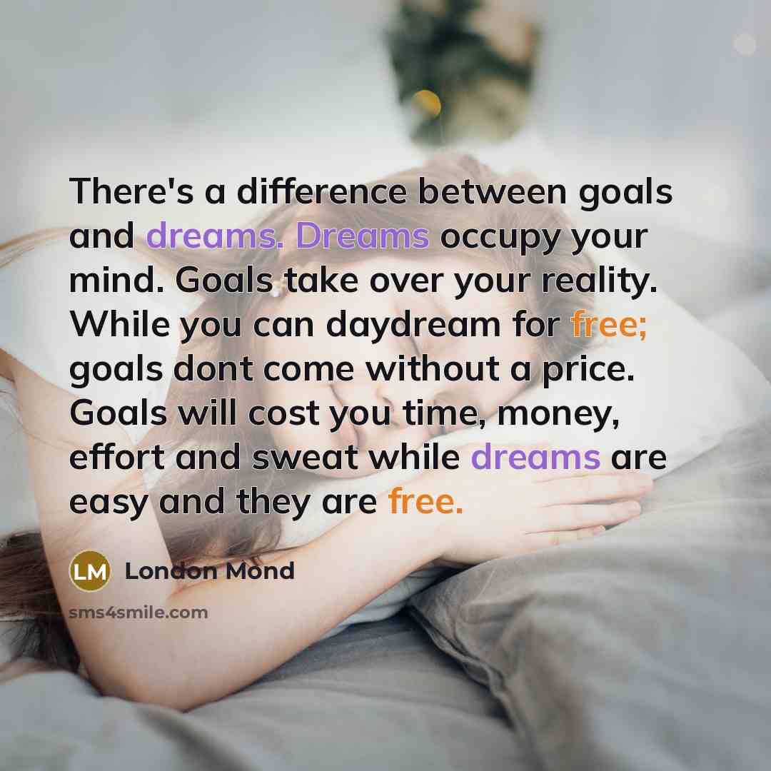 “There's a difference between goals and dreams. Dreams occupy your mind. Goals take over your reality. While you can daydream for free; goals dont come without a price. Goals will cost you time, money, effort and sweat while dreams are easy and they are free.” quote by London Mond