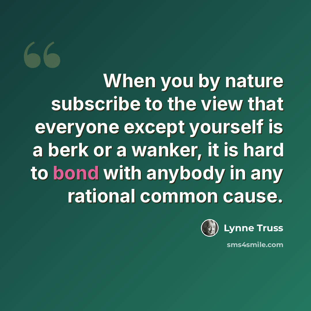 “When you by nature subscribe to the view that everyone except yourself is a berk or a wanker, it is hard to bond with anybody in any rational common cause.” quote by Lynne Truss