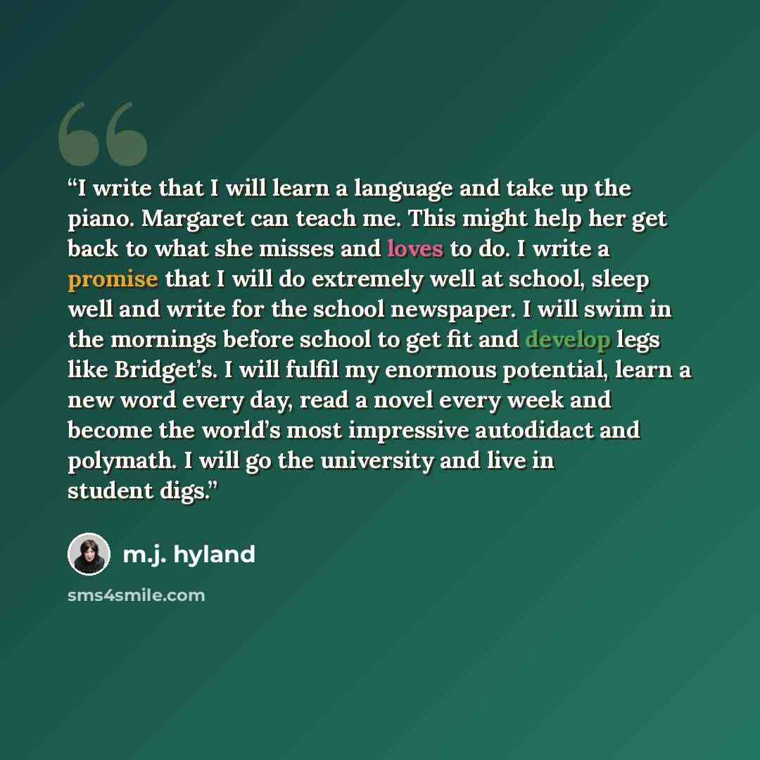 “I write that I will learn a language and take up the piano. Margaret can teach me. This might help her get back to what she misses and loves to do. I write a promise that I will do extremely well at school, sleep well and write for the school newspaper. I will swim in the mornings before school to…” quote by M.J. Hyland