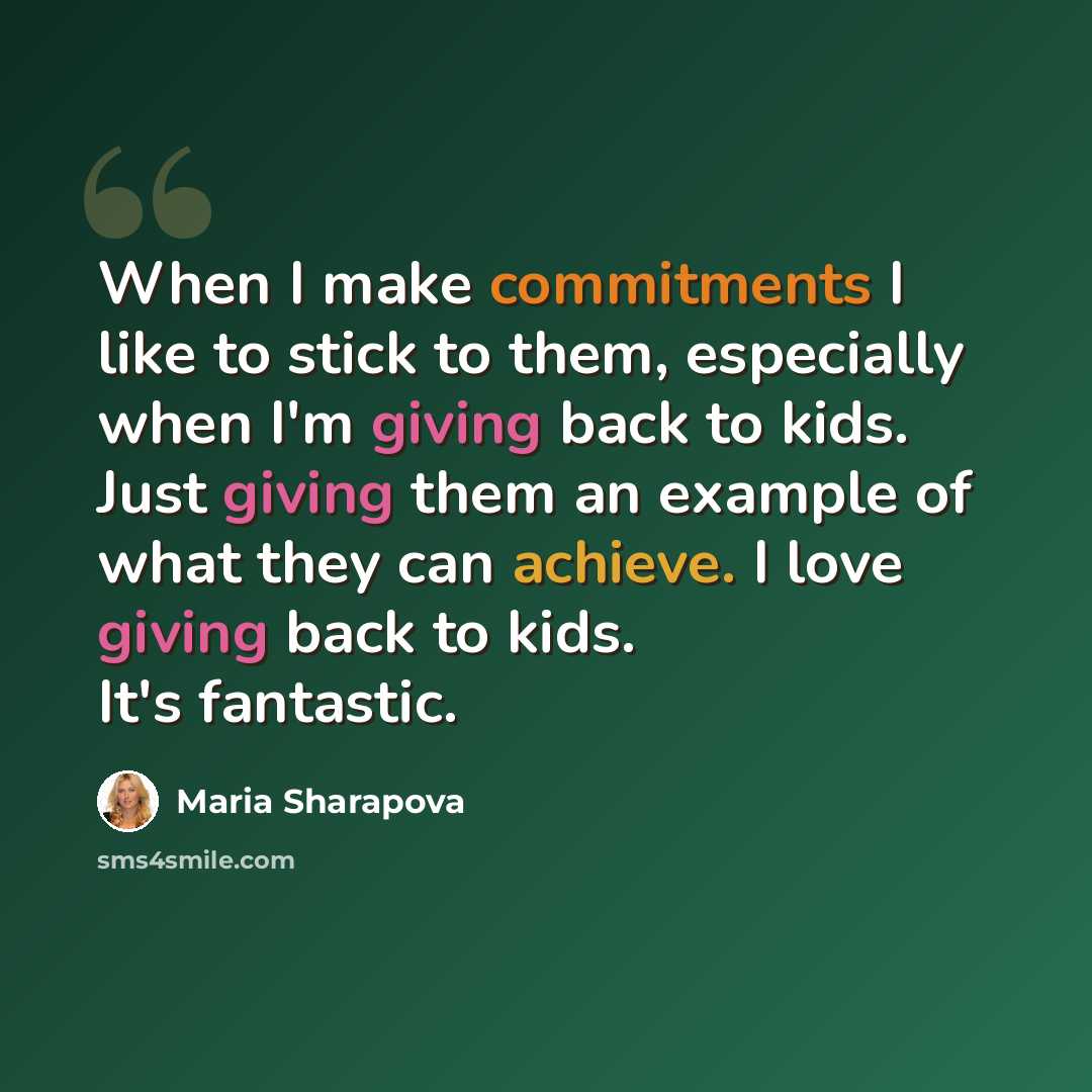 “When I make commitments I like to stick to them, especially when I'm giving back to kids. Just giving them an example of what they can achieve. I love giving back to kids. It's fantastic.” quote by Maria Sharapova
